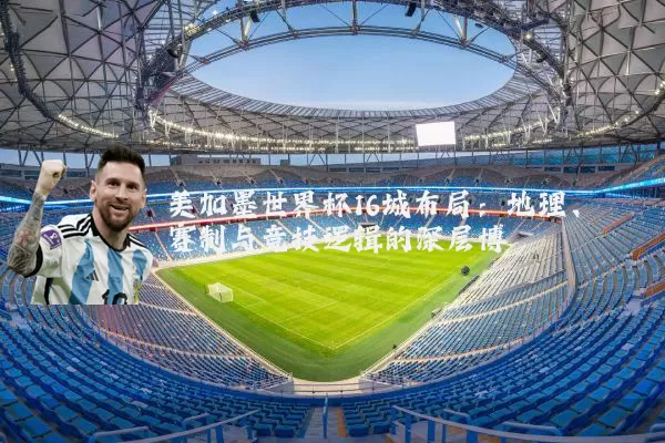 美加墨世界杯16城布局:地理、赛制与竞技逻辑的深层博弈