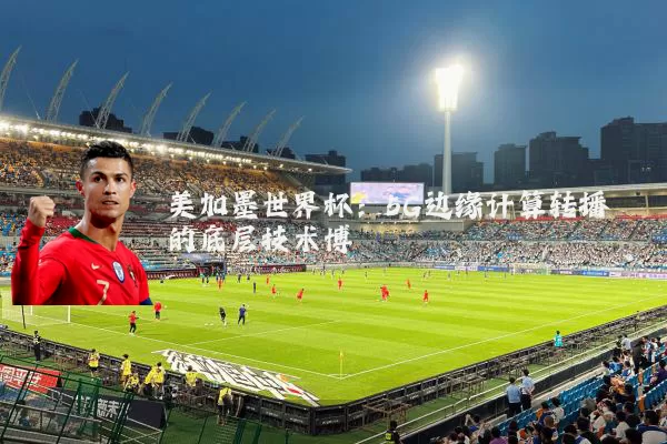 美加墨世界杯:5G边缘计算转播的底层技术博弈