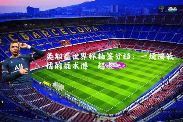 美加墨世界杯抽签分档:一场被低估的战术博弈起点