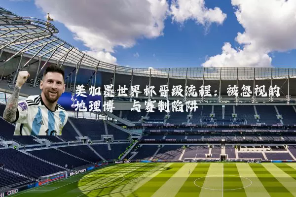 美加墨世界杯晋级流程：被忽视的地理博弈与赛制陷阱