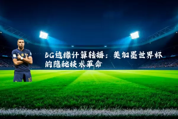 5G边缘计算转播：美加墨世界杯的隐秘技术革命