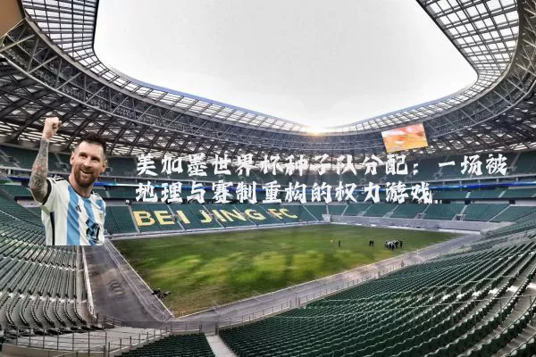 美加墨世界杯种子队分配:一场被地理与赛制重构的权力游戏
