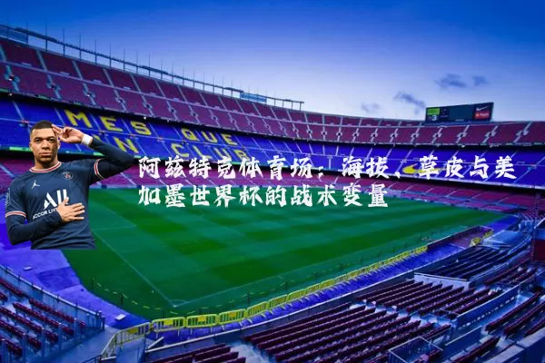 阿兹特克体育场:海拔、草皮与美加墨世界杯的战术变量