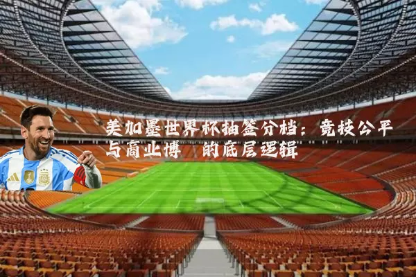 美加墨世界杯抽签分档:竞技公平与商业博弈的底层逻辑