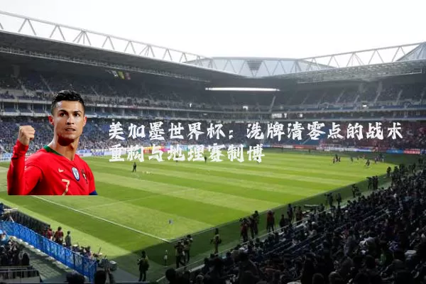 美加墨世界杯:洗牌清零点的战术重构与地理赛制博弈