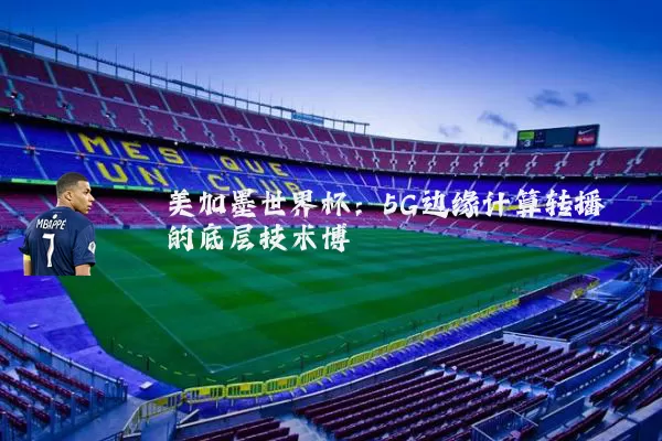 美加墨世界杯:5G边缘计算转播的底层技术博弈