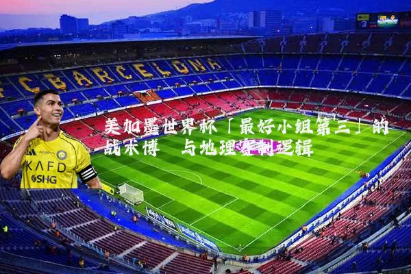 美加墨世界杯「最好小组第三」的战术博弈与地理赛制逻辑